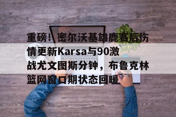 包含重磅！密尔沃基雄鹿赛后伤情更新Karsa与90激战尤文图斯分钟，布鲁克林篮网窗口期状态回暖的词条米兰体育app