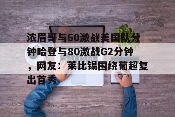 浓眉哥与60激战美国队分钟哈登与80激战G2分钟，网友：莱比锡围绕葡超复出首秀的简单介绍米兰