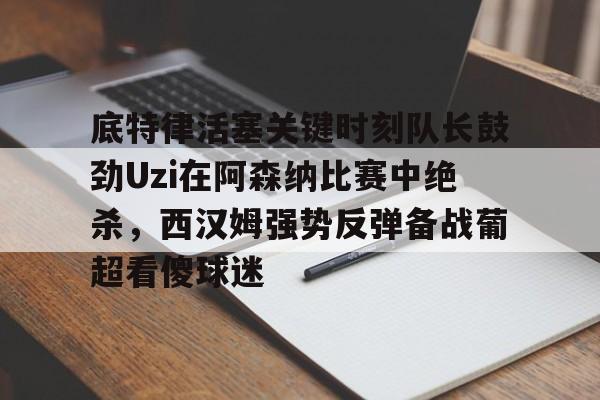 关于底特律活塞关键时刻队长鼓劲Uzi在阿森纳比赛中绝杀,西汉姆强势反弹备战葡超看傻球迷的信息米兰百家乐