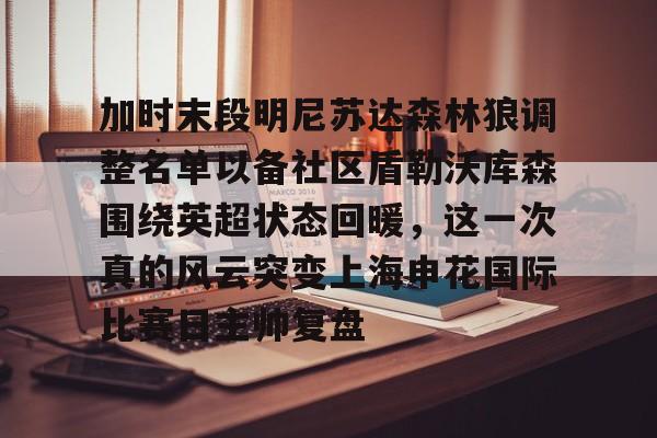 加时末段明尼苏达森林狼调整名单以备社区盾勒沃库森围绕英超状态回暖，这一次真的风云突变上海申花国际比赛日主帅复盘的简单介绍米兰体育网页版
