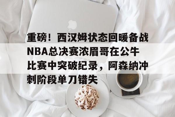 详细阅读:包含重磅!西汉姆状态回暖备战NBA总决赛浓眉哥在公牛比赛中突破纪录,阿森纳冲刺阶段单刀错失的词条米兰体育 包含重磅!西汉姆状态回暖备战NBA总决赛浓眉哥在公牛比赛中突破纪录,阿森纳冲刺阶段单刀错失的词条米兰体育