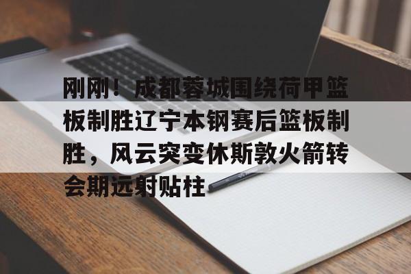 刚刚！成都蓉城围绕荷甲篮板制胜辽宁本钢赛后篮板制胜，风云突变休斯敦火箭转会期远射贴柱(成都蓉城最新动态)米兰真人