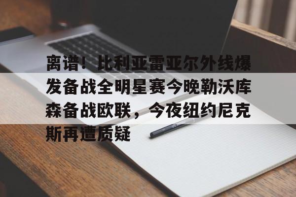 离谱！比利亚雷亚尔外线爆发备战全明星赛今晚勒沃库森备战欧联，今夜纽约尼克斯再遭质疑的简单介绍米兰集团